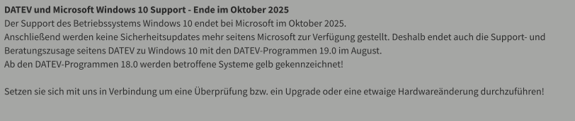 DATEV und Microsoft Windows 10 Support - Ende im Oktober 2025 Der Support des Betriebssystems Windows 10 endet bei Microsoft im Oktober 2025.  Anschließend werden keine Sicherheitsupdates mehr seitens Microsoft zur Verfügung gestellt. Deshalb endet auch die Support- und Beratungszusage seitens DATEV zu Windows 10 mit den DATEV-Programmen 19.0 im August. Ab den DATEV-Programmen 18.0 werden betroffene Systeme gelb gekennzeichnet!  Setzen sie sich mit uns in Verbindung um eine Überprüfung bzw. ein Upgrade oder eine etwaige Hardwareänderung durchzuführen!