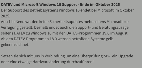DATEV und Microsoft Windows 10 Support - Ende im Oktober 2025 Der Support des Betriebssystems Windows 10 endet bei Microsoft im Oktober 2025.  Anschließend werden keine Sicherheitsupdates mehr seitens Microsoft zur Verfügung gestellt. Deshalb endet auch die Support- und Beratungszusage seitens DATEV zu Windows 10 mit den DATEV-Programmen 19.0 im August. Ab den DATEV-Programmen 18.0 werden betroffene Systeme gelb gekennzeichnet!  Setzen sie sich mit uns in Verbindung um eine Überprüfung bzw. ein Upgrade oder eine etwaige Hardwareänderung durchzuführen!